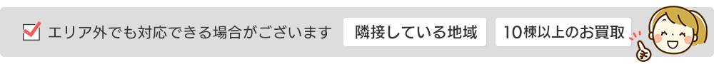 隣接している地域や10棟以上の買取など、エリア外でも対応できる場合がございます