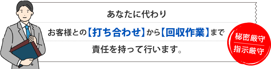 あなたに代わりお客様との【打ち合わせ】から【回収作業】まで責任を持って行います。