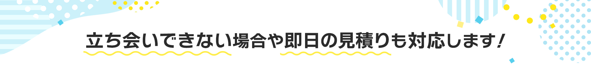 立ち会いできない場合や即日の見積りも対応します!
